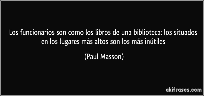 Los funcionarios son como los libros de una biblioteca: los situados en los lugares más altos son los más inútiles (Paul Masson)