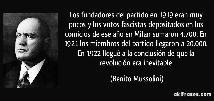 Los fundadores del partido en 1919 eran muy pocos y los votos fascistas depositados en los comicios de ese año en Milan sumaron 4.700. En 1921 los miembros del partido llegaron a 20.000. En 1922 llegué a la conclusión de que la revolución era inevitable (Benito Mussolini)