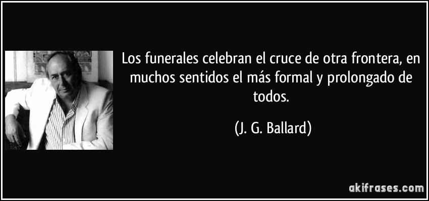Los funerales celebran el cruce de otra frontera, en muchos sentidos el más formal y prolongado de todos. (J. G. Ballard)