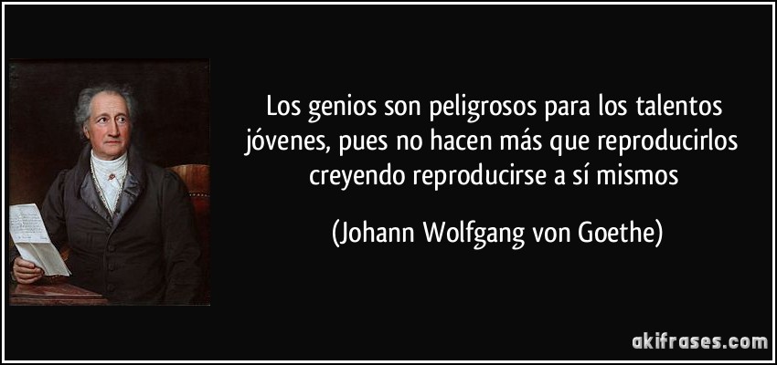 Los genios son peligrosos para los talentos jóvenes, pues no hacen más que reproducirlos creyendo reproducirse a sí mismos (Johann Wolfgang von Goethe)