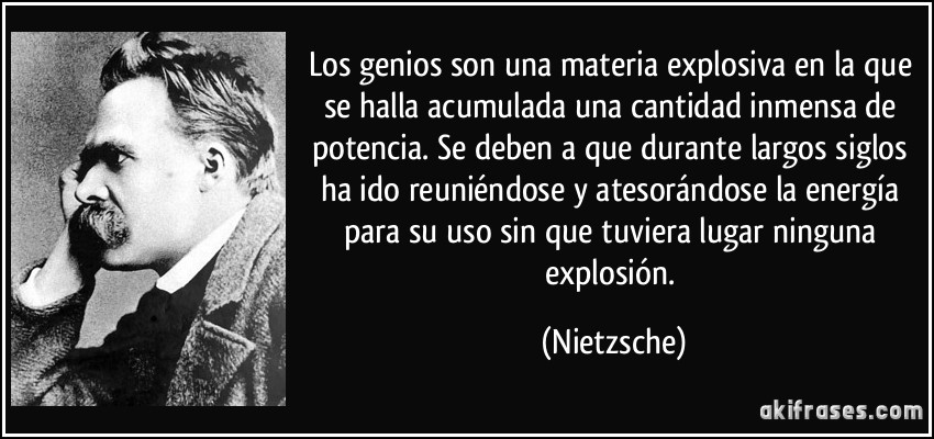 Los genios son una materia explosiva en la que se halla acumulada una cantidad inmensa de potencia. Se deben a que durante largos siglos ha ido reuniéndose y atesorándose la energía para su uso sin que tuviera lugar ninguna explosión. (Nietzsche)