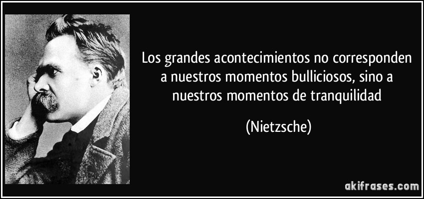 Los grandes acontecimientos no corresponden a nuestros momentos bulliciosos, sino a nuestros momentos de tranquilidad (Nietzsche)
