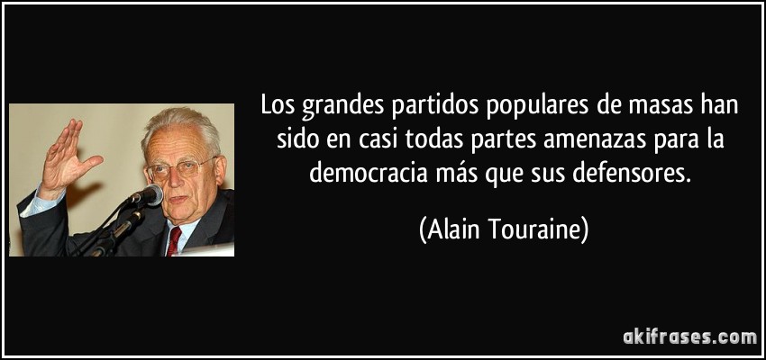 Los grandes partidos populares de masas han sido en casi todas partes amenazas para la democracia más que sus defensores. (Alain Touraine)