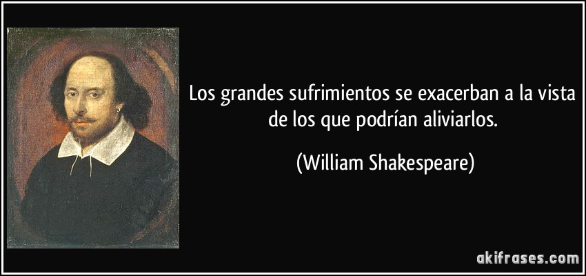 Los grandes sufrimientos se exacerban a la vista de los que podrían aliviarlos. (William Shakespeare)