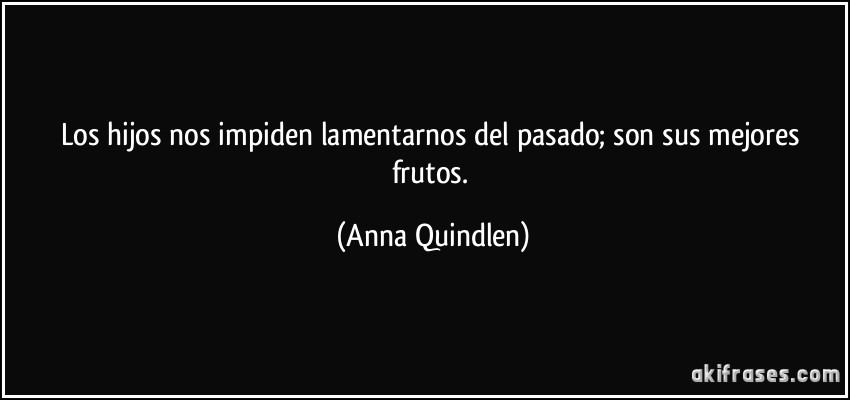 Los hijos nos impiden lamentarnos del pasado; son sus mejores frutos. (Anna Quindlen)