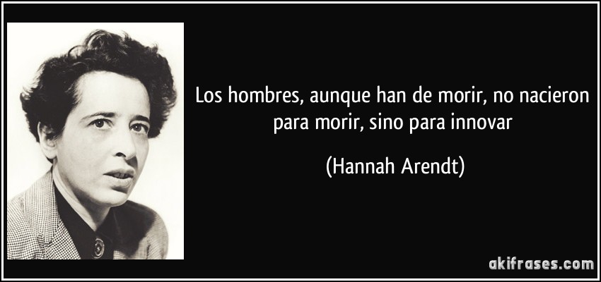 Los hombres, aunque han de morir, no nacieron para morir, sino para innovar (Hannah Arendt)