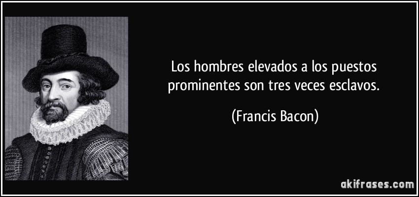 Los hombres elevados a los puestos prominentes son tres veces esclavos. (Francis Bacon)