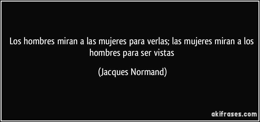 Los hombres miran a las mujeres para verlas; las mujeres miran a los hombres para ser vistas (Jacques Normand)