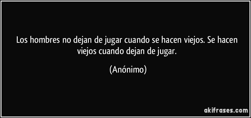 Los hombres no dejan de jugar cuando se hacen viejos. Se hacen viejos cuando dejan de jugar. (Anónimo)