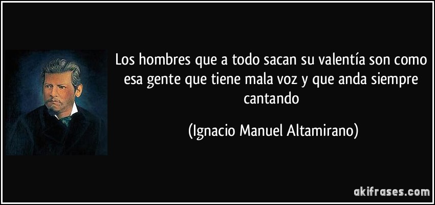 Los hombres que a todo sacan su valentía son como esa gente que tiene mala voz y que anda siempre cantando (Ignacio Manuel Altamirano)