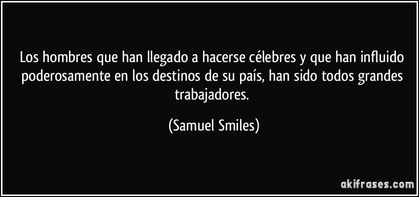 Los hombres que han llegado a hacerse célebres y que han influido poderosamente en los destinos de su país, han sido todos grandes trabajadores. (Samuel Smiles)