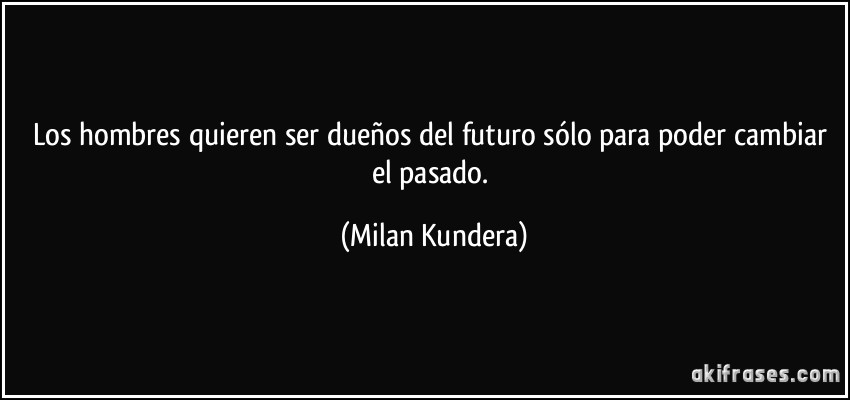 Los hombres quieren ser dueños del futuro sólo para poder cambiar el pasado. (Milan Kundera)