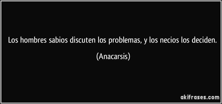 Los hombres sabios discuten los problemas, y los necios los deciden. (Anacarsis)