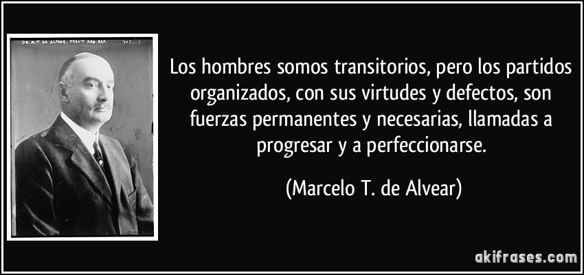 Los hombres somos transitorios, pero los partidos organizados, con sus virtudes y defectos, son fuerzas permanentes y necesarias, llamadas a progresar y a perfeccionarse. (Marcelo T. de Alvear)