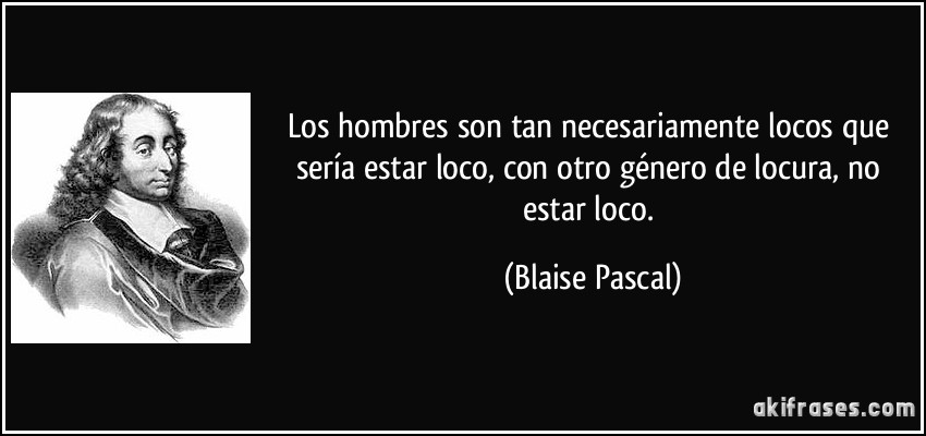 Los hombres son tan necesariamente locos que sería estar loco, con otro género de locura, no estar loco. (Blaise Pascal)