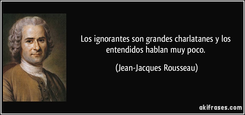 Los ignorantes son grandes charlatanes y los entendidos hablan muy poco. (Jean-Jacques Rousseau)
