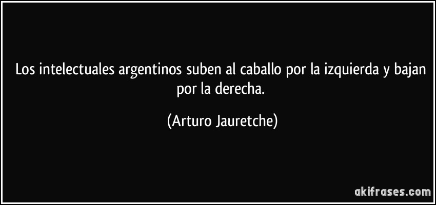 Los intelectuales argentinos suben al caballo por la izquierda y bajan por la derecha. (Arturo Jauretche)