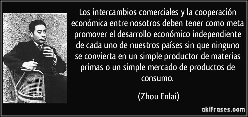Los intercambios comerciales y la cooperación económica entre nosotros deben tener como meta promover el desarrollo económico independiente de cada uno de nuestros países sin que ninguno se convierta en un simple productor de materias primas o un simple mercado de productos de consumo. (Zhou Enlai)