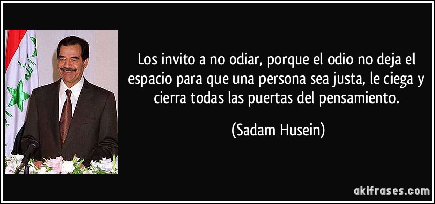 Los invito a no odiar, porque el odio no deja el espacio para que una persona sea justa, le ciega y cierra todas las puertas del pensamiento. (Sadam Husein)