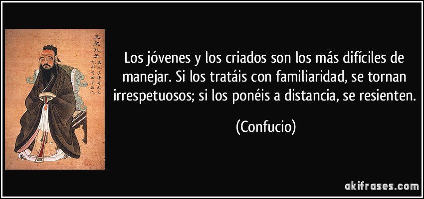 Los jóvenes y los criados son los más difíciles de manejar. Si los tratáis con familiaridad, se tornan irrespetuosos; si los ponéis a distancia, se resienten. (Confucio)