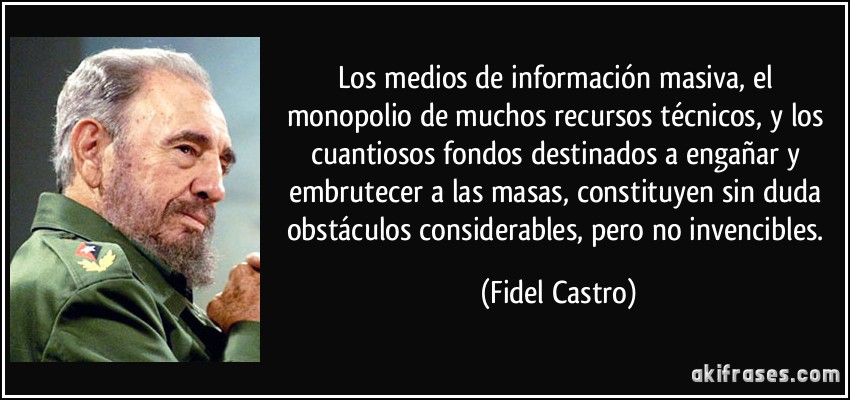 Los medios de información masiva, el monopolio de muchos recursos técnicos, y los cuantiosos fondos destinados a engañar y embrutecer a las masas, constituyen sin duda obstáculos considerables, pero no invencibles. (Fidel Castro)