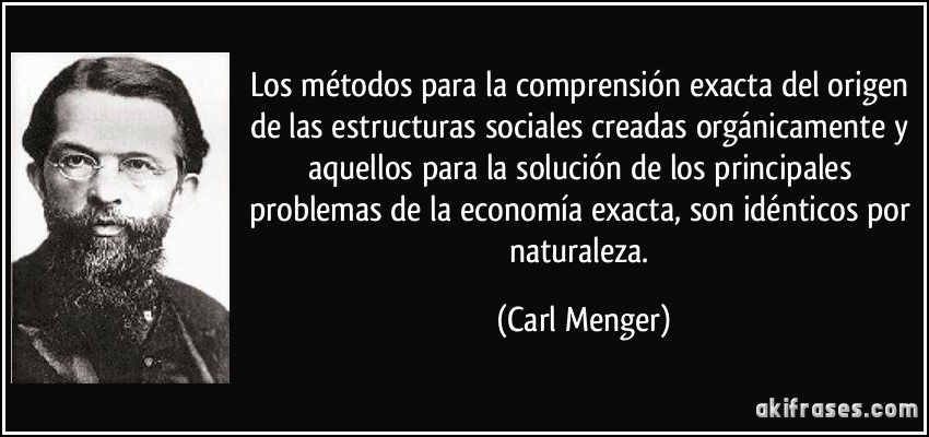 Los métodos para la comprensión exacta del origen de las estructuras sociales creadas orgánicamente y aquellos para la solución de los principales problemas de la economía exacta, son idénticos por naturaleza. (Carl Menger)