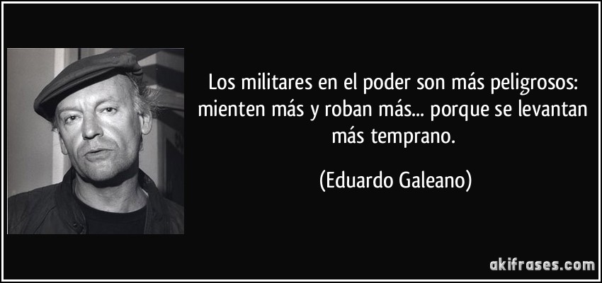 Los militares en el poder son más peligrosos: mienten más y roban más... porque se levantan más temprano. (Eduardo Galeano)