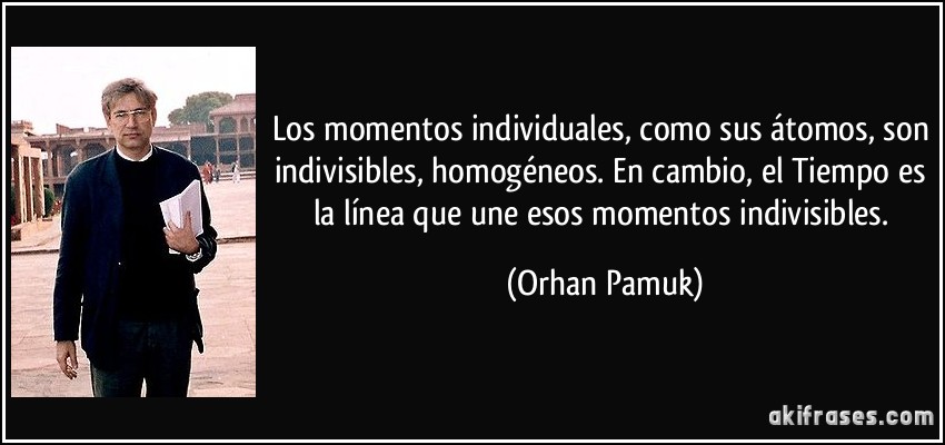 Los momentos individuales, como sus átomos, son indivisibles, homogéneos. En cambio, el Tiempo es la línea que une esos momentos indivisibles. (Orhan Pamuk)