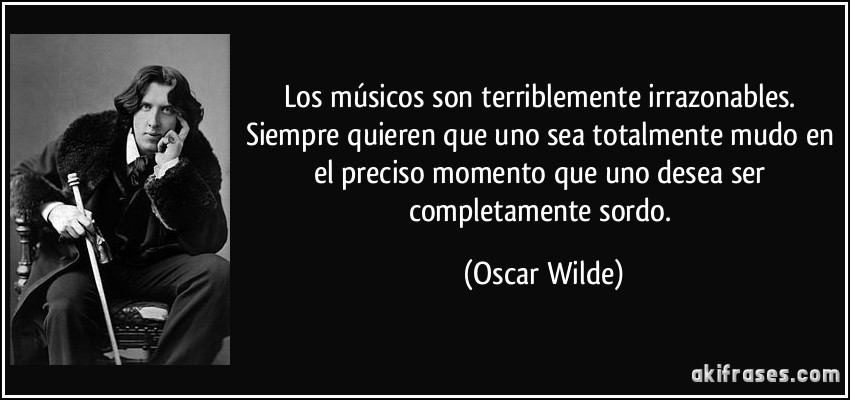 Los músicos son terriblemente irrazonables. Siempre quieren que uno sea totalmente mudo en el preciso momento que uno desea ser completamente sordo. (Oscar Wilde)