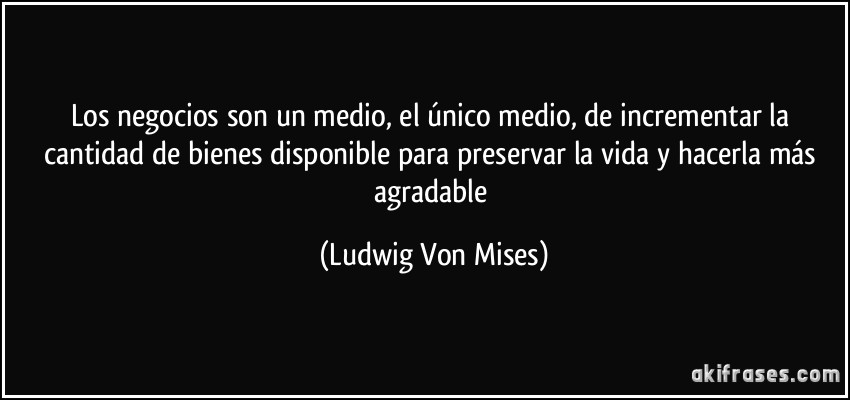 Los negocios son un medio, el único medio, de incrementar la cantidad de bienes disponible para preservar la vida y hacerla más agradable (Ludwig Von Mises)