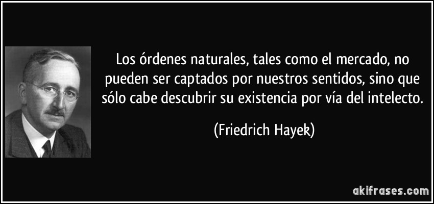 Los órdenes naturales, tales como el mercado, no pueden ser captados por nuestros sentidos, sino que sólo cabe descubrir su existencia por vía del intelecto. (Friedrich Hayek)