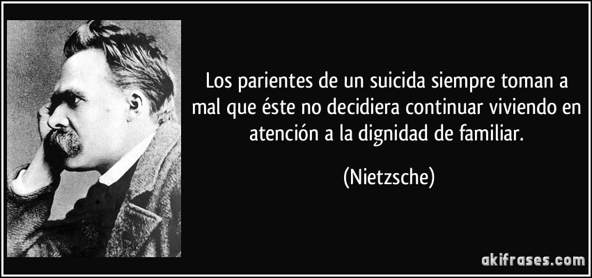 Los parientes de un suicida siempre toman a mal que éste no decidiera continuar viviendo en atención a la dignidad de familiar. (Nietzsche)