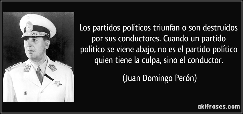 Los partidos políticos triunfan o son destruidos por sus conductores. Cuando un partido político se viene abajo, no es el partido político quien tiene la culpa, sino el conductor. (Juan Domingo Perón)