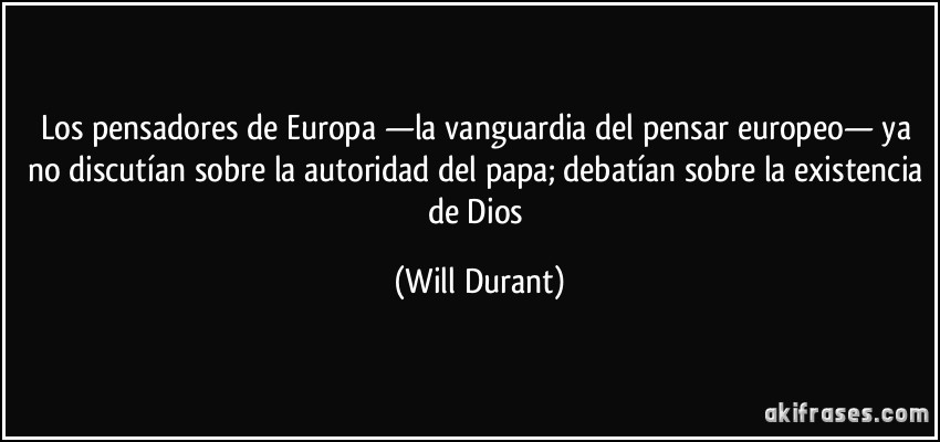 Los pensadores de Europa —la vanguardia del pensar europeo— ya no discutían sobre la autoridad del papa; debatían sobre la existencia de Dios (Will Durant)