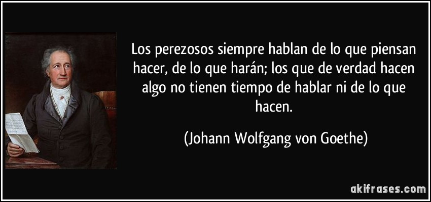 Los perezosos siempre hablan de lo que piensan hacer, de lo que harán; los que de verdad hacen algo no tienen tiempo de hablar ni de lo que hacen. (Johann Wolfgang von Goethe)