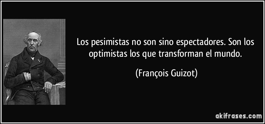 Los pesimistas no son sino espectadores. Son los optimistas los que transforman el mundo. (François Guizot)
