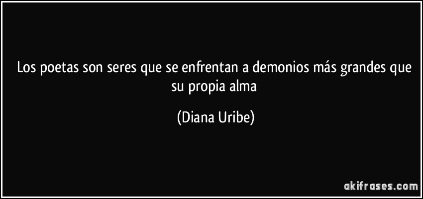 Los poetas son seres que se enfrentan a demonios más grandes que su propia alma (Diana Uribe)