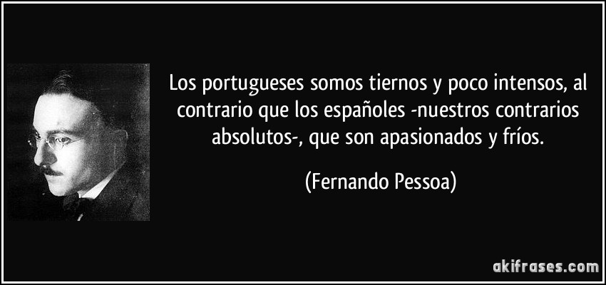 Los portugueses somos tiernos y poco intensos, al contrario que los españoles -nuestros contrarios absolutos-, que son apasionados y fríos. (Fernando Pessoa)