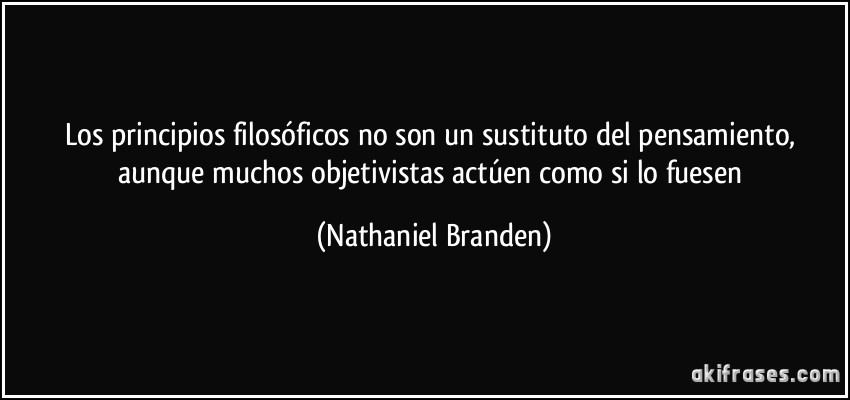 Los principios filosóficos no son un sustituto del pensamiento, aunque muchos objetivistas actúen como si lo fuesen (Nathaniel Branden)