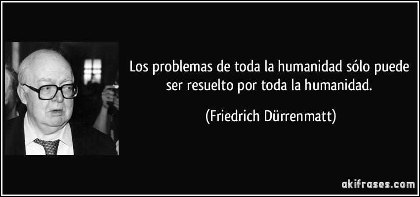 Los problemas de toda la humanidad sólo puede ser resuelto por toda la humanidad. (Friedrich Dürrenmatt)