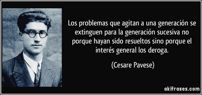 Los problemas que agitan a una generación se extinguen para la generación sucesiva no porque hayan sido resueltos sino porque el interés general los deroga. (Cesare Pavese)