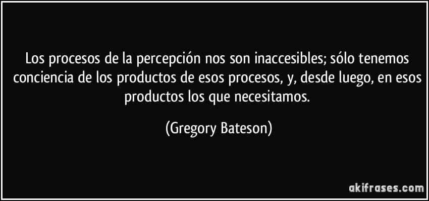 Los procesos de la percepción nos son inaccesibles; sólo tenemos conciencia de los productos de esos procesos, y, desde luego, en esos productos los que necesitamos. (Gregory Bateson)