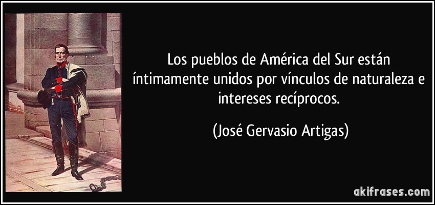 Los pueblos de América del Sur están íntimamente unidos por vínculos de naturaleza e intereses recíprocos. (José Gervasio Artigas)