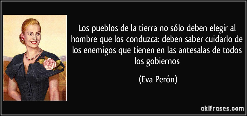 Los pueblos de la tierra no sólo deben elegir al hombre que los conduzca: deben saber cuidarlo de los enemigos que tienen en las antesalas de todos los gobiernos (Eva Perón)