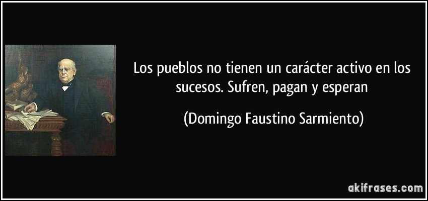 Los pueblos no tienen un carácter activo en los sucesos. Sufren, pagan y esperan (Domingo Faustino Sarmiento)