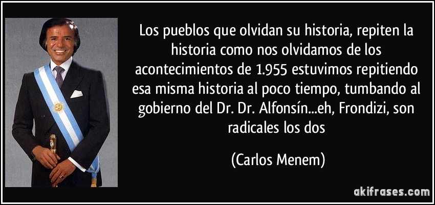 Los pueblos que olvidan su historia, repiten la historia como nos olvidamos de los acontecimientos de 1.955 estuvimos repitiendo esa misma historia al poco tiempo, tumbando al gobierno del Dr. Dr. Alfonsín...eh, Frondizi, son radicales los dos (Carlos Menem)