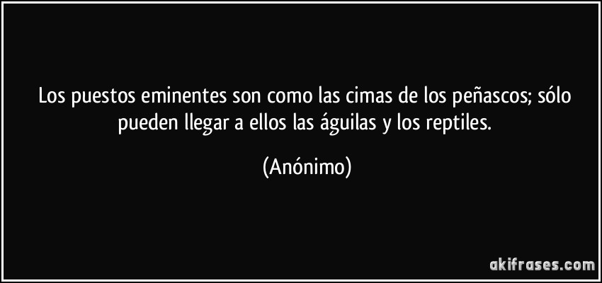 Los puestos eminentes son como las cimas de los peñascos; sólo pueden llegar a ellos las águilas y los reptiles. (Anónimo)