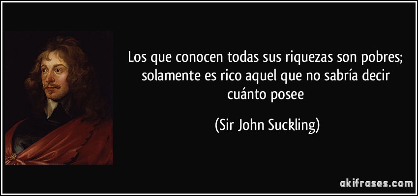 Los que conocen todas sus riquezas son pobres; solamente es rico aquel que no sabría decir cuánto posee (Sir John Suckling)