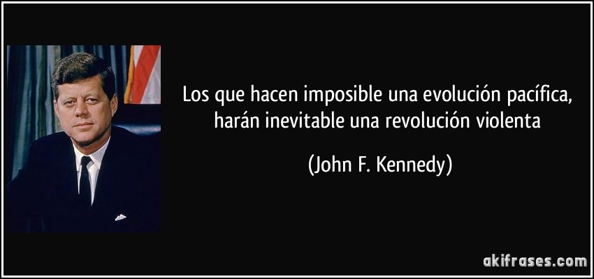 Los que hacen imposible una evolución pacífica, harán inevitable una revolución violenta (John F. Kennedy)