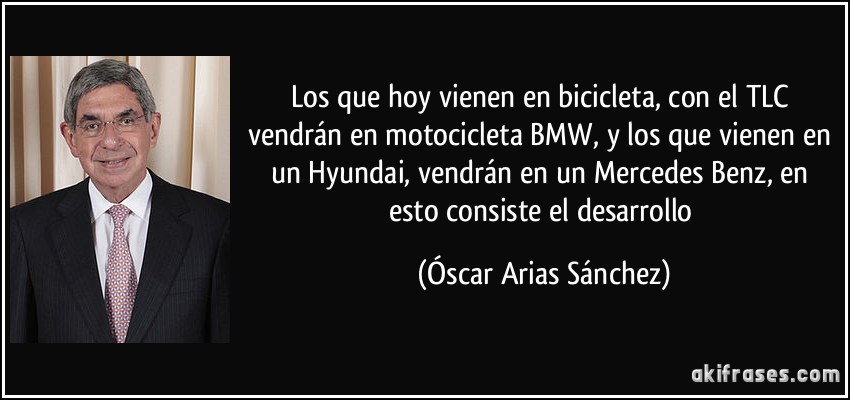Los que hoy vienen en bicicleta, con el TLC vendrán en motocicleta BMW, y los que vienen en un Hyundai, vendrán en un Mercedes Benz, en esto consiste el desarrollo (Óscar Arias Sánchez)